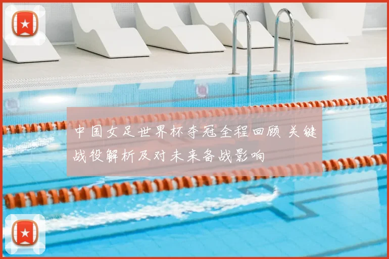 中国女足世界杯夺冠全程回顾 关键战役解析及对未来备战影响